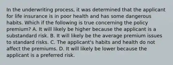 In the underwriting process, it was determined that the applicant for life insurance is in poor health and has some dangerous habits. Which if the following is true concerning the policy premium? A. It will likely be higher because the applicant is a substandard risk. B. It will likely be the average premium issues to standard risks. C. The applicant's habits and health do not affect the premiums. D. It will likely be lower because the applicant is a preferred risk.