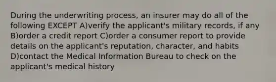 During the underwriting process, an insurer may do all of the following EXCEPT A)verify the applicant's military records, if any B)order a credit report C)order a consumer report to provide details on the applicant's reputation, character, and habits D)contact the Medical Information Bureau to check on the applicant's medical history