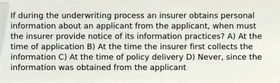 If during the underwriting process an insurer obtains personal information about an applicant from the applicant, when must the insurer provide notice of its information practices? A) At the time of application B) At the time the insurer first collects the information C) At the time of policy delivery D) Never, since the information was obtained from the applicant