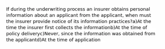 If during the underwriting process an insurer obtains personal information about an applicant from the applicant, when must the insurer provide notice of its information practices?a)At the time the insurer first collects the informationb)At the time of policy deliveryc)Never, since the information was obtained from the applicantd)At the time of application