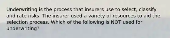 Underwriting is the process that insurers use to select, classify and rate risks. The insurer used a variety of resources to aid the selection process. Which of the following is NOT used for underwriting?