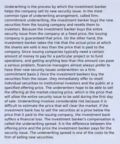 Underwriting is the process by which the investment banker helps the company sell its new security issue. In the most common type of underwriting arrangement, called firm-commitment underwriting, the investment banker buys the new securities from the issuing company and resells them to investors. Because the investment banker buys the entire security issue from the company at a fixed price, the issuing company is guaranteed that price. On the other hand, the investment banker takes the risk that the actual price at which the shares are sold is less than the price that is paid to the company. Since issuing companies typically need a certain amount of money to pay for a particular project or to fund operations, and getting anything less than this amount can pose a serious problem, financial managers almost always prefer to have their new security issues underwritten on a firm-commitment basis.2 Once the investment bankers buy the securities from the issuer, they immediately offer to resell individual securities to institutional investors and the public at a specified offering price. The underwriters hope to be able to sell the offering at the market-clearing price, which is the price that will allow the entire security issue to be sold during the first day of sale. Underwriting involves considerable risk because it is difficult to estimate the price that will clear the market. If the investment bank has to sell the securities at a price below the price that it paid to the issuing company, the investment bank suffers a financial loss. The investment banker's compensation is called the underwriting spread. It is the difference between the offering price and the price the investment banker pays for the security issue. The underwriting spread is one of the costs to the firm of selling new securities.