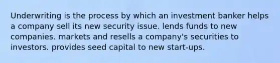 Underwriting is the process by which an investment banker helps a company sell its new security issue. lends funds to new companies. markets and resells a company's securities to investors. provides seed capital to new start-ups.