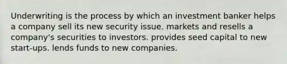 Underwriting is the process by which an investment banker helps a company sell its new security issue. markets and resells a company's securities to investors. provides seed capital to new start-ups. lends funds to new companies.