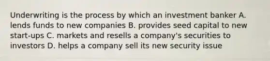 Underwriting is the process by which an investment banker A. lends funds to new companies B. provides seed capital to new start-ups C. markets and resells a company's securities to investors D. helps a company sell its new security issue