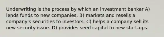 Underwriting is the process by which an investment banker A) lends funds to new companies. B) markets and resells a company's securities to investors. C) helps a company sell its new security issue. D) provides seed capital to new start-ups.