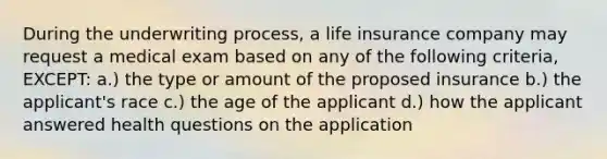 During the underwriting process, a life insurance company may request a medical exam based on any of the following criteria, EXCEPT: a.) the type or amount of the proposed insurance b.) the applicant's race c.) the age of the applicant d.) how the applicant answered health questions on the application