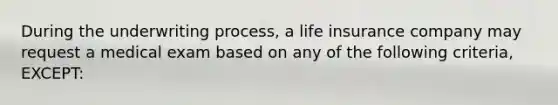 During the underwriting process, a life insurance company may request a medical exam based on any of the following criteria, EXCEPT: