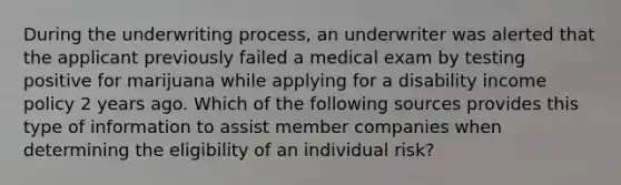 During the underwriting process, an underwriter was alerted that the applicant previously failed a medical exam by testing positive for marijuana while applying for a disability income policy 2 years ago. Which of the following sources provides this type of information to assist member companies when determining the eligibility of an individual risk?