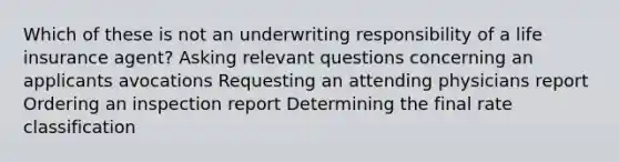 Which of these is not an underwriting responsibility of a life insurance agent? Asking relevant questions concerning an applicants avocations Requesting an attending physicians report Ordering an inspection report Determining the final rate classification