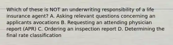 Which of these is NOT an underwriting responsibility of a life insurance agent? A. Asking relevant questions concerning an applicants avocations B. Requesting an attending physician report (APR) C. Ordering an inspection report D. Determining the final rate classification