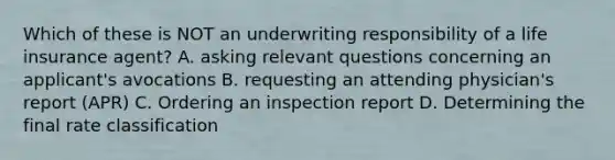 Which of these is NOT an underwriting responsibility of a life insurance agent? A. asking relevant questions concerning an applicant's avocations B. requesting an attending physician's report (APR) C. Ordering an inspection report D. Determining the final rate classification