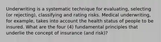 Underwriting is a systematic technique for evaluating, selecting (or rejecting), classifying and rating risks. Medical underwriting, for example, takes into account the health status of people to be insured. What are the four (4) fundamental principles that underlie the concept of insurance (and risk)?