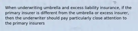 When underwriting umbrella and excess liability insurance, if the primary insurer is different from the umbrella or excess insurer, then the underwriter should pay particularly close attention to the primary insurers