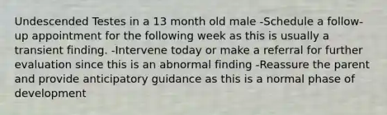 Undescended Testes in a 13 month old male -Schedule a follow-up appointment for the following week as this is usually a transient finding. -Intervene today or make a referral for further evaluation since this is an abnormal finding -Reassure the parent and provide anticipatory guidance as this is a normal phase of development