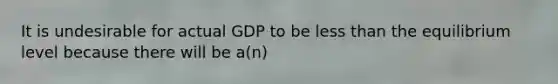 It is undesirable for actual GDP to be less than the equilibrium level because there will be a(n)