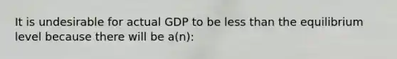 It is undesirable for actual GDP to be less than the equilibrium level because there will be a(n):