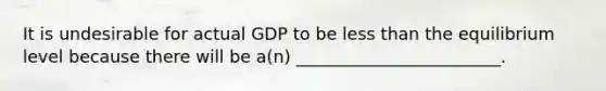 It is undesirable for actual GDP to be less than the equilibrium level because there will be a(n) ________________________.