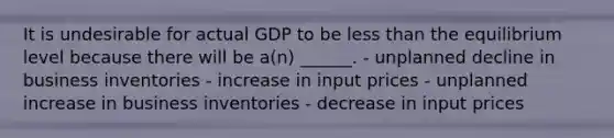 It is undesirable for actual GDP to be less than the equilibrium level because there will be a(n) ______. - unplanned decline in business inventories - increase in input prices - unplanned increase in business inventories - decrease in input prices