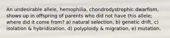 An undesirable allele, hemophilia, chondrodystrophic dwarfism, shows up in offspring of parents who did not have this allele; where did it come from? a) natural selection, b) genetic drift, c) isolation & hybridization, d) polyploidy & migration, e) mutation.