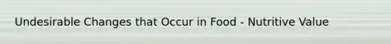 Undesirable Changes that Occur in Food - Nutritive Value