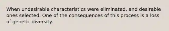 When undesirable characteristics were eliminated, and desirable ones selected. One of the consequences of this process is a loss of genetic diversity.