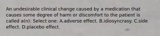 An undesirable clinical change caused by a medication that causes some degree of harm or discomfort to the patient is called a(n): Select one: A.adverse effect. B.idiosyncrasy. C.side effect. D.placebo effect.