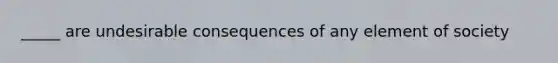 _____ are undesirable consequences of any element of society