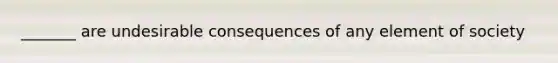 _______ are undesirable consequences of any element of society