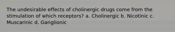 The undesirable effects of cholinergic drugs come from the stimulation of which receptors? a. Cholinergic b. Nicotinic c. Muscarinic d. Ganglionic