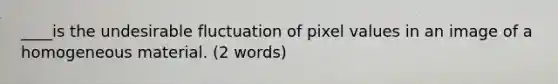 ____is the undesirable fluctuation of pixel values in an image of a homogeneous material. (2 words)