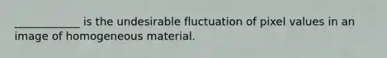 ____________ is the undesirable fluctuation of pixel values in an image of homogeneous material.