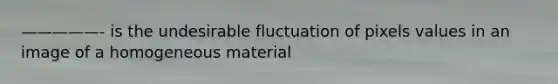 —————- is the undesirable fluctuation of pixels values in an image of a homogeneous material