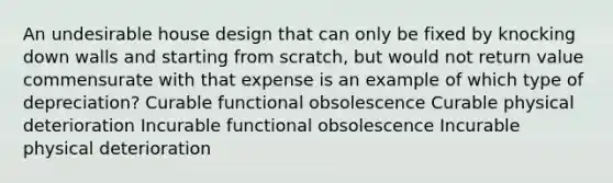 An undesirable house design that can only be fixed by knocking down walls and starting from scratch, but would not return value commensurate with that expense is an example of which type of depreciation? Curable functional obsolescence Curable physical deterioration Incurable functional obsolescence Incurable physical deterioration