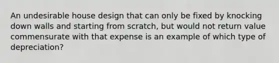 An undesirable house design that can only be fixed by knocking down walls and starting from scratch, but would not return value commensurate with that expense is an example of which type of depreciation?