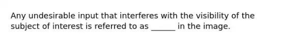 Any undesirable input that interferes with the visibility of the subject of interest is referred to as ______ in the image.