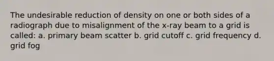 The undesirable reduction of density on one or both sides of a radiograph due to misalignment of the x-ray beam to a grid is called: a. primary beam scatter b. grid cutoff c. grid frequency d. grid fog