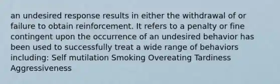 an undesired response results in either the withdrawal of or failure to obtain reinforcement. It refers to a penalty or fine contingent upon the occurrence of an undesired behavior has been used to successfully treat a wide range of behaviors including: Self mutilation Smoking Overeating Tardiness Aggressiveness