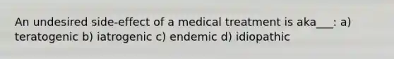 An undesired side-effect of a medical treatment is aka___: a) teratogenic b) iatrogenic c) endemic d) idiopathic