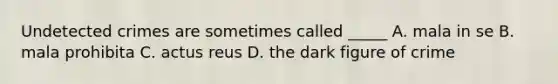 Undetected crimes are sometimes called _____ A. mala in se B. mala prohibita C. actus reus D. the dark figure of crime