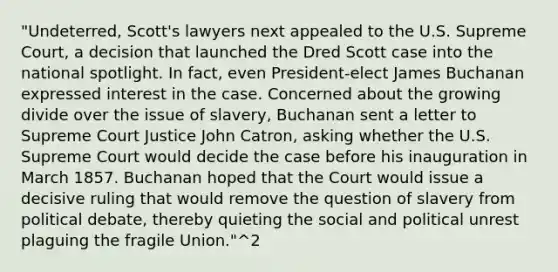 "Undeterred, Scott's lawyers next appealed to the U.S. Supreme Court, a decision that launched the Dred Scott case into the national spotlight. In fact, even President-elect James Buchanan expressed interest in the case. Concerned about the growing divide over the issue of slavery, Buchanan sent a letter to Supreme Court Justice John Catron, asking whether the U.S. Supreme Court would decide the case before his inauguration in March 1857. Buchanan hoped that the Court would issue a decisive ruling that would remove the question of slavery from political debate, thereby quieting the social and political unrest plaguing the fragile Union."^2