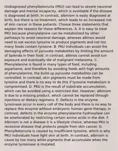 Undiagnosed phenylketonuria (PKU) can lead to severe neuronal damage and mental incapacity, which is avoidable if the disease is diagnosed at birth. In contrast, albinism is easly diagnosed at birth, but there is no treatment, which leads to an increased risk of skin cancer in these patients. Choose three statements that explain the reasons for these differences. A. It is easy to treat PKU because phenylalanine can be metabolized by other pathways to avoid neuronal damage, whereas albinos would need to eat excess tyrosine to produce pigments and not too many foods contain tyrosine. B. PKU individuals can avoid the damaging effects of pyruvate metabolites by limiting the amount of Splenda in their food. In contrast, albinos cannot avoid sun exposure and eventually die of malignant melanoma. C. Phenylalanine is found in many types of food, including aspartame, and therefore by avoiding foods with high amounts of phenylalanine, the build-up pyruvate metabolites can be controlled. In contrast, skin pigments must be made from tyrosine and there is no way to do this if tyrosine metabolism is compromised. D. PKU is the result of substrate accumulation, which can be avoided using a restricted diet. However, albinism is due to a missing product, which cannot be replaced through injections or dietary regimens. E. Defects in the enzyme tyrosinase occur in every cell of the body and there is no way to replace this enzyme without embryonic human gene therapy. In contrast, defects in the enzyme phenylalanine hydroxylase can be ameliorated by restricting certain amino acids in the diet. F. Albinism is not a disease it is a lifestyle choice, whereas PKU is recessive disease that protects people from skin cancer. G. Phenylketonuria is caused by insufficient tyrosine, which is why PKU individuals have light skin at birth. In contrast, albinism is cause by too many white pigments that accumulate when the enzyme tyrosinase is mutated.