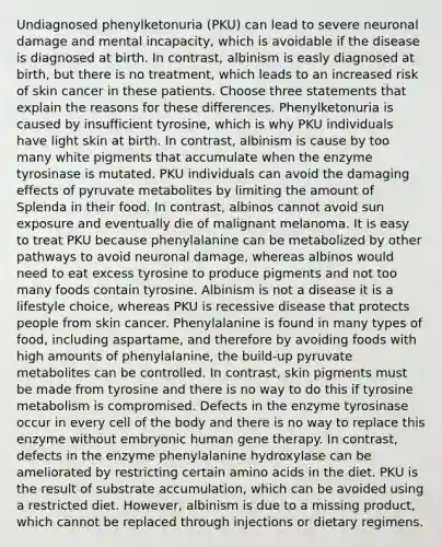 Undiagnosed phenylketonuria (PKU) can lead to severe neuronal damage and mental incapacity, which is avoidable if the disease is diagnosed at birth. In contrast, albinism is easly diagnosed at birth, but there is no treatment, which leads to an increased risk of skin cancer in these patients. Choose three statements that explain the reasons for these differences. Phenylketonuria is caused by insufficient tyrosine, which is why PKU individuals have light skin at birth. In contrast, albinism is cause by too many white pigments that accumulate when the enzyme tyrosinase is mutated. PKU individuals can avoid the damaging effects of pyruvate metabolites by limiting the amount of Splenda in their food. In contrast, albinos cannot avoid sun exposure and eventually die of malignant melanoma. It is easy to treat PKU because phenylalanine can be metabolized by other pathways to avoid neuronal damage, whereas albinos would need to eat excess tyrosine to produce pigments and not too many foods contain tyrosine. Albinism is not a disease it is a lifestyle choice, whereas PKU is recessive disease that protects people from skin cancer. Phenylalanine is found in many types of food, including aspartame, and therefore by avoiding foods with high amounts of phenylalanine, the build-up pyruvate metabolites can be controlled. In contrast, skin pigments must be made from tyrosine and there is no way to do this if tyrosine metabolism is compromised. Defects in the enzyme tyrosinase occur in every cell of the body and there is no way to replace this enzyme without embryonic human gene therapy. In contrast, defects in the enzyme phenylalanine hydroxylase can be ameliorated by restricting certain amino acids in the diet. PKU is the result of substrate accumulation, which can be avoided using a restricted diet. However, albinism is due to a missing product, which cannot be replaced through injections or dietary regimens.