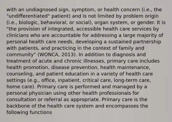 with an undiagnosed sign, symptom, or health concern (i.e., the "undifferentiated" patient) and is not limited by problem origin (i.e., biologic, behavioral, or social), organ system, or gender. It is "the provision of integrated, accessible health care services by clinicians who are accountable for addressing a large majority of personal health care needs, developing a sustained partnership with patients, and practicing in the context of family and community" (WONCA, 2013). In addition to diagnosis and treatment of acute and chronic illnesses, primary care includes health promotion, disease prevention, health maintenance, counseling, and patient education in a variety of health care settings (e.g., office, inpatient, critical care, long-term care, home care). Primary care is performed and managed by a personal physician using other health professionals for consultation or referral as appropriate. Primary care is the backbone of the health care system and encompasses the following functions