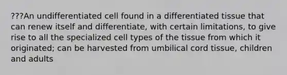 ???An undifferentiated cell found in a differentiated tissue that can renew itself and differentiate, with certain limitations, to give rise to all the specialized cell types of the tissue from which it originated; can be harvested from umbilical cord tissue, children and adults