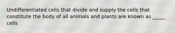 Undifferentiated cells that divide and supply the cells that constitute the body of all animals and plants are known as _____ cells