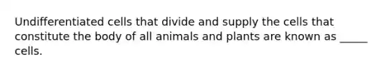 Undifferentiated cells that divide and supply the cells that constitute the body of all animals and plants are known as _____ cells.