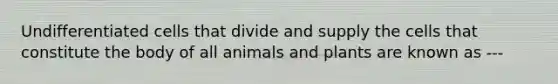 Undifferentiated cells that divide and supply the cells that constitute the body of all animals and plants are known as ---