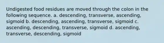 Undigested food residues are moved through the colon in the following sequence. a. descending, transverse, ascending, sigmoid b. descending, ascending, transverse, sigmoid c. ascending, descending, transverse, sigmoid d. ascending, transverse, descending, sigmoid