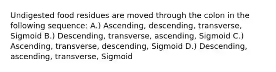 Undigested food residues are moved through the colon in the following sequence: A.) Ascending, descending, transverse, Sigmoid B.) Descending, transverse, ascending, Sigmoid C.) Ascending, transverse, descending, Sigmoid D.) Descending, ascending, transverse, Sigmoid